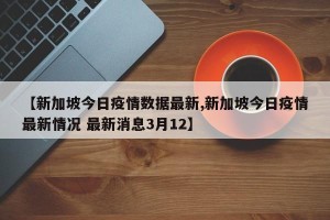 【新加坡今日疫情数据最新,新加坡今日疫情最新情况 最新消息3月12】
