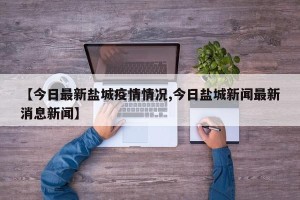 【今日最新盐城疫情情况,今日盐城新闻最新消息新闻】