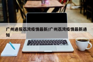 广州通报荔湾疫情最新/广州荔湾疫情最新通知