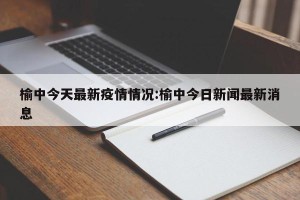 榆中今天最新疫情情况:榆中今日新闻最新消息