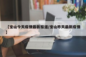【宝山今天疫情最新报道/宝山昨天最新疫情】