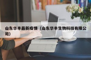 山东华丰最新疫情（山东华丰生物科技有限公司）