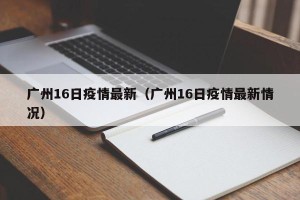 广州16日疫情最新（广州16日疫情最新情况）