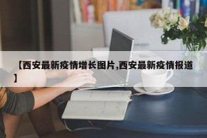 【西安最新疫情增长图片,西安最新疫情报道】