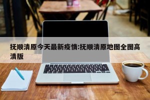 抚顺清原今天最新疫情:抚顺清原地图全图高清版
