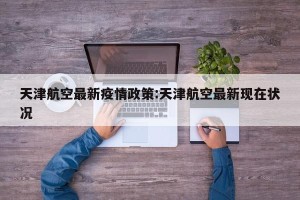 天津航空最新疫情政策:天津航空最新现在状况