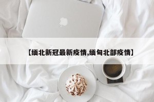 【缅北新冠最新疫情,缅甸北部疫情】
