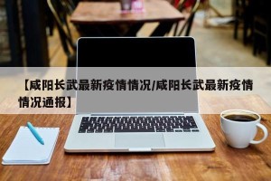 【咸阳长武最新疫情情况/咸阳长武最新疫情情况通报】