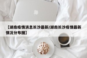 【湖南疫情消息长沙最新/湖南长沙疫情最新情况分布图】