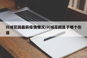 兴城花园最新疫情情况/兴城花园属于哪个街道