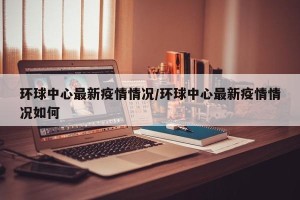 环球中心最新疫情情况/环球中心最新疫情情况如何