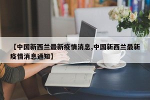 【中国新西兰最新疫情消息,中国新西兰最新疫情消息通知】