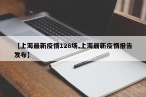 【上海最新疫情126场,上海最新疫情报告发布】