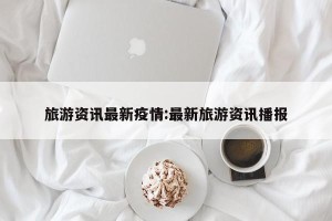 旅游资讯最新疫情:最新旅游资讯播报