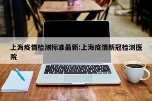 上海疫情检测标准最新:上海疫情新冠检测医院