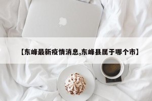 【东峰最新疫情消息,东峰县属于哪个市】