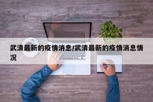 武清最新的疫情消息/武清最新的疫情消息情况