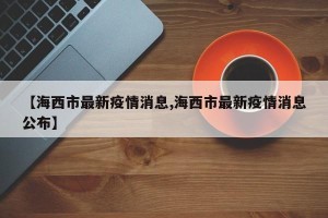 【海西市最新疫情消息,海西市最新疫情消息公布】