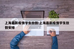 上海最新疫情学生放假:上海最新疫情学生放假安排