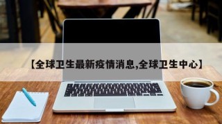 【全球卫生最新疫情消息,全球卫生中心】