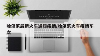 哈尔滨最新火车通知疫情/哈尔滨火车疫情车次