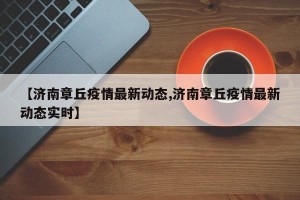 【济南章丘疫情最新动态,济南章丘疫情最新动态实时】