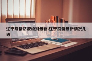 辽宁疫情防疫级别最新:辽宁疫情最新情况几级
