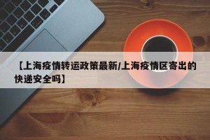 【上海疫情转运政策最新/上海疫情区寄出的快递安全吗】