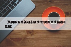 【美国欧盟最新动态疫情/欧美国家疫情最新数据】