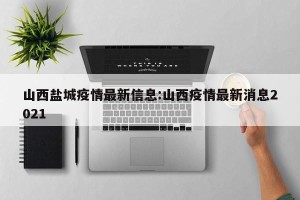 山西盐城疫情最新信息:山西疫情最新消息2021