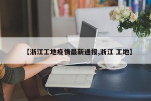 【浙江工地疫情最新通报,浙江 工地】