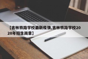 【吉林铁路学校最新疫情,吉林铁路学校2020年招生简章】