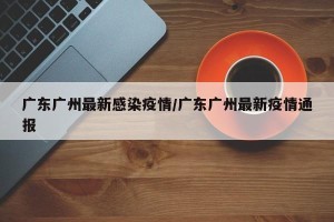广东广州最新感染疫情/广东广州最新疫情通报