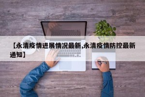 【永清疫情进展情况最新,永清疫情防控最新通知】