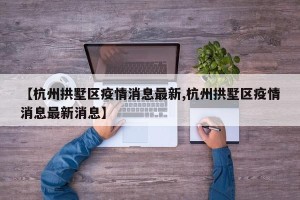 【杭州拱墅区疫情消息最新,杭州拱墅区疫情消息最新消息】