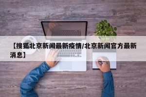 【搜狐北京新闻最新疫情/北京新闻官方最新消息】