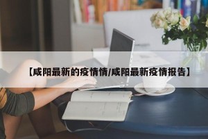 【咸阳最新的疫情情/咸阳最新疫情报告】