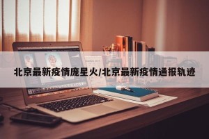 北京最新疫情庞星火/北京最新疫情通报轨迹