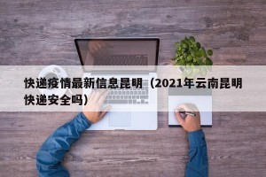 快递疫情最新信息昆明（2021年云南昆明快递安全吗）