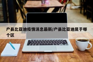 户县比亚迪疫情消息最新/户县比亚迪属于哪个区