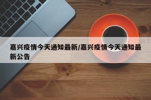 嘉兴疫情今天通知最新/嘉兴疫情今天通知最新公告