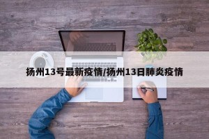 扬州13号最新疫情/扬州13日肺炎疫情