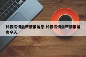 长春疫情最新情报消息:长春疫情最新情报消息今天