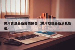 黑河青岛最新疫情通告（黑河疫情最新消息轨迹）