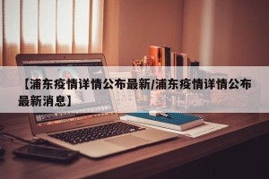 【浦东疫情详情公布最新/浦东疫情详情公布最新消息】