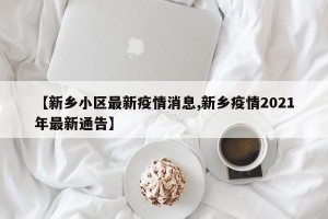 【新乡小区最新疫情消息,新乡疫情2021年最新通告】