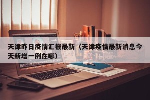 天津昨日疫情汇报最新（天津疫情最新消息今天新增一例在哪）