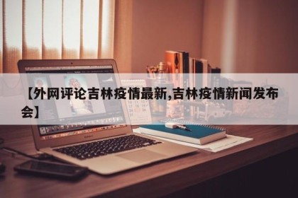 【外网评论吉林疫情最新,吉林疫情新闻发布会】