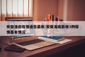 安徽淮南疫情通告最新:安徽淮南新增3例疫情基本情况