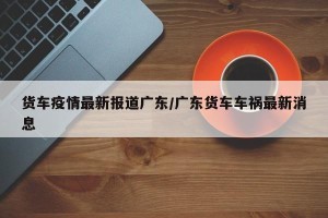 货车疫情最新报道广东/广东货车车祸最新消息